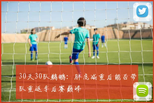 30天30队鹈鹕：胖虎减重后能否带队重返季后赛巅峰