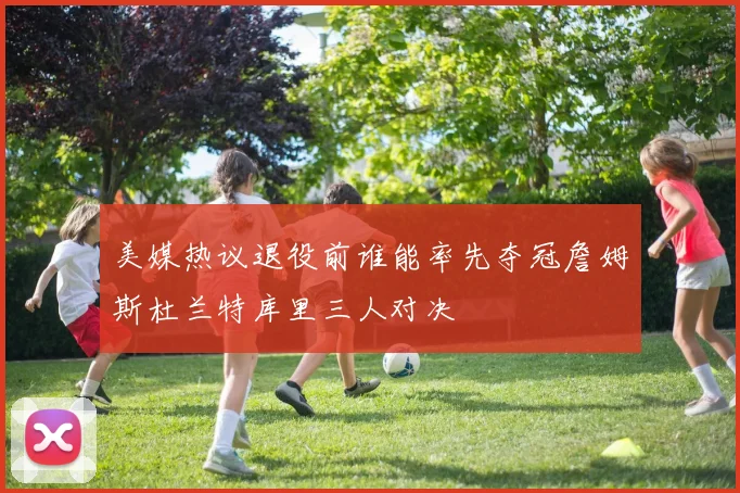 美媒热议退役前谁能率先夺冠詹姆斯杜兰特库里三人对决