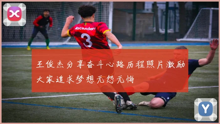 王俊杰分享奋斗心路历程照片激励大家追求梦想无怨无悔
