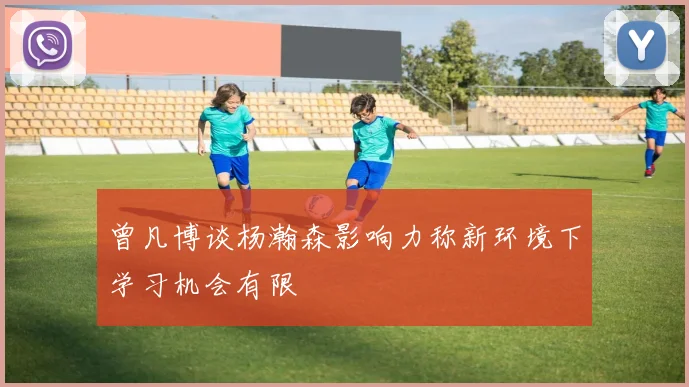 曾凡博谈杨瀚森影响力称新环境下学习机会有限
