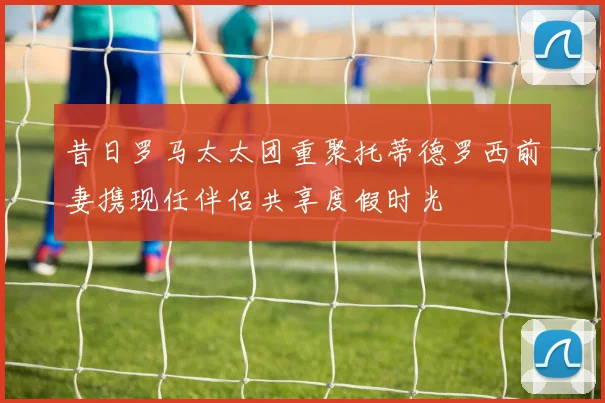 昔日罗马太太团重聚托蒂德罗西前妻携现任伴侣共享度假时光