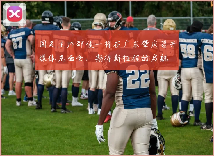 国足主帅邵佳一将在广东肇庆召开媒体见面会，期待新征程的启航
