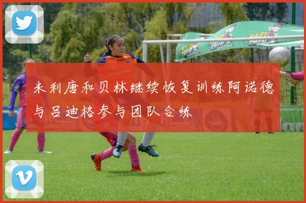 米利唐和贝林继续恢复训练阿诺德与吕迪格参与团队合练