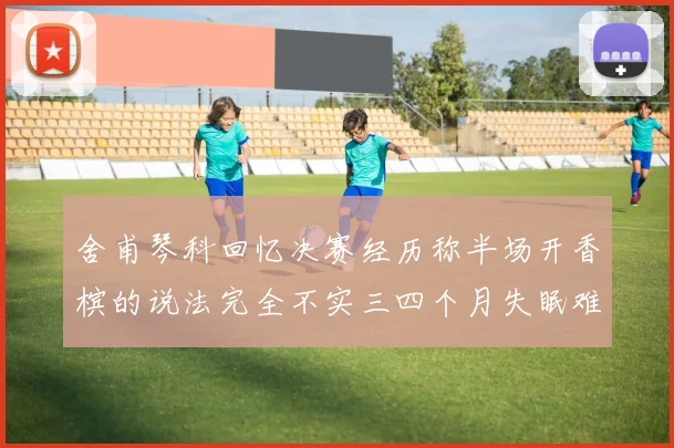 舍甫琴科回忆决赛经历称半场开香槟的说法完全不实三四个月失眠难以释怀