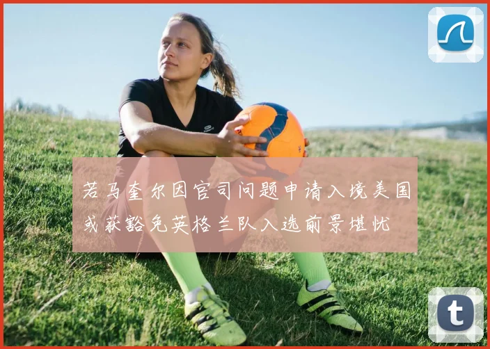 若马奎尔因官司问题申请入境美国或获豁免英格兰队入选前景堪忧