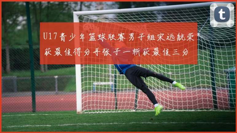 U17青少年篮球联赛男子组宋远航荣获最佳得分手张子一斩获最佳三分手称号