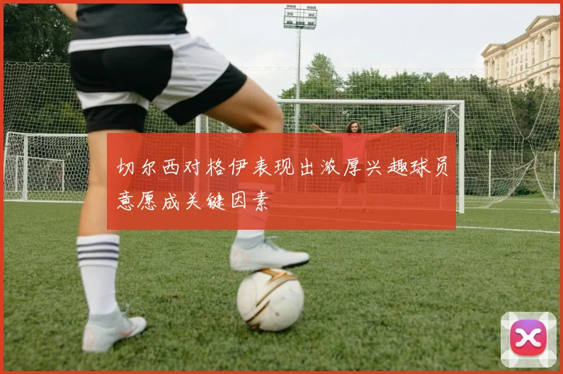 切尔西对格伊表现出浓厚兴趣球员意愿成关键因素
