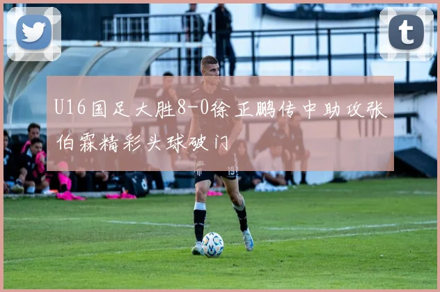 U16国足大胜8-0徐正鹏传中助攻张伯霖精彩头球破门