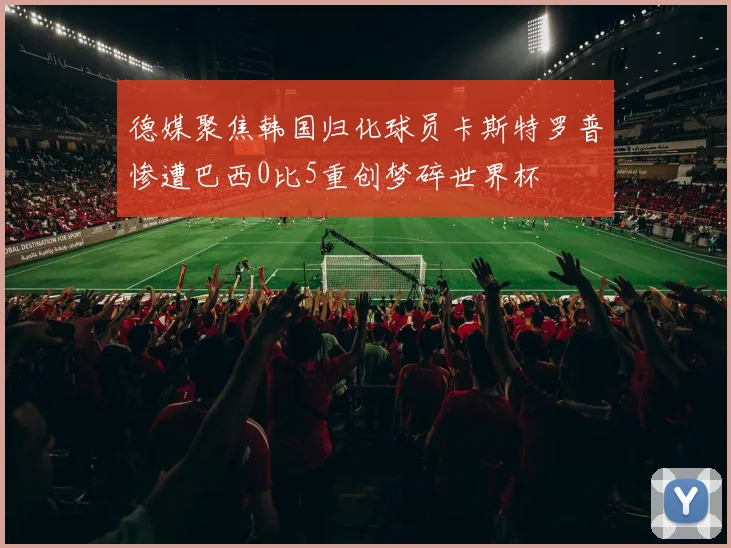 德媒聚焦韩国归化球员卡斯特罗普惨遭巴西0比5重创梦碎世界杯