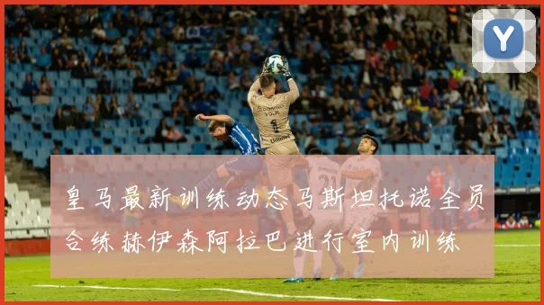 皇马最新训练动态马斯坦托诺全员合练赫伊森阿拉巴进行室内训练
