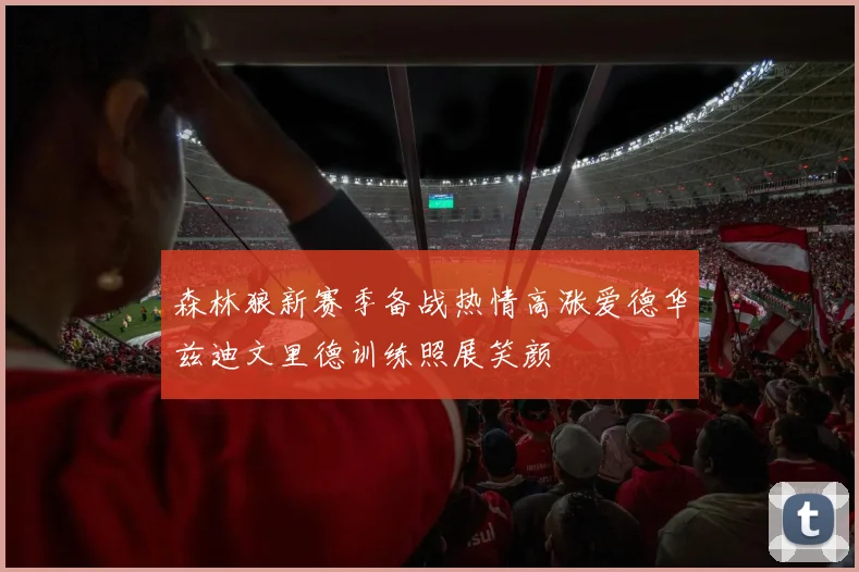 森林狼新赛季备战热情高涨爱德华兹迪文里德训练照展笑颜