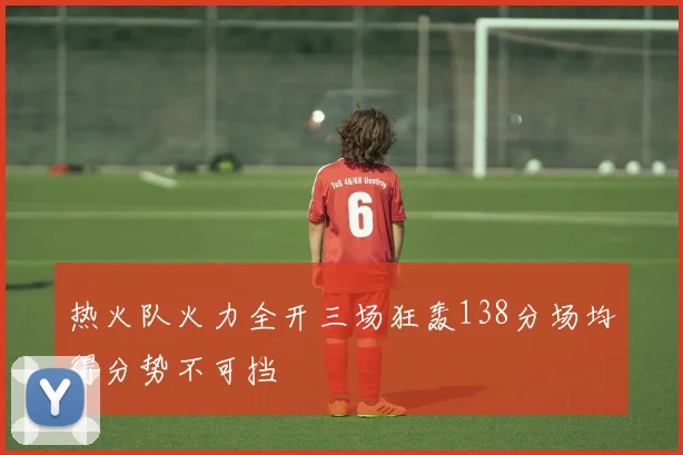 热火队火力全开三场狂轰138分场均得分势不可挡