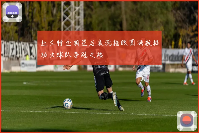 杜兰特全明星后表现抢眼圆满数据助力球队争冠之路
