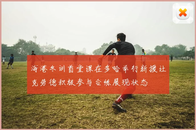 海港冬训首堂课在多哈举行新援让克劳德积极参与合练展现状态