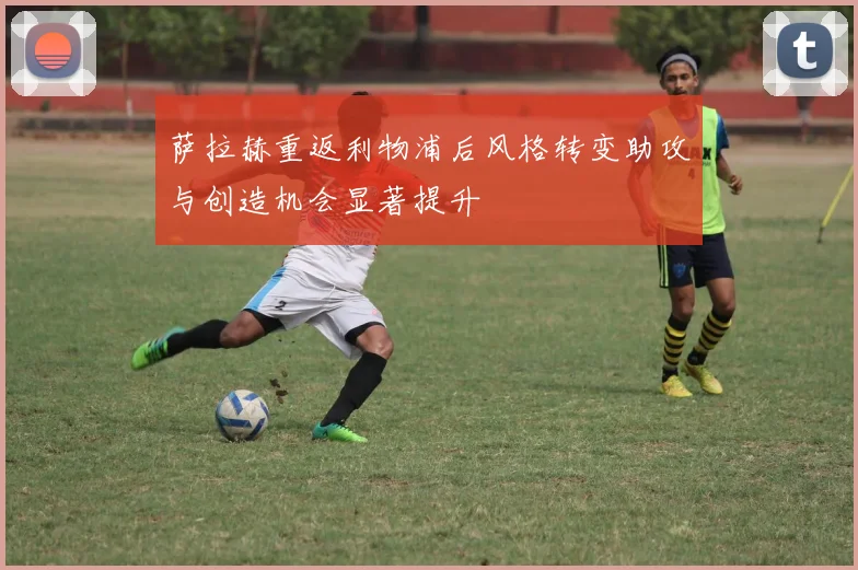 萨拉赫重返利物浦后风格转变助攻与创造机会显著提升