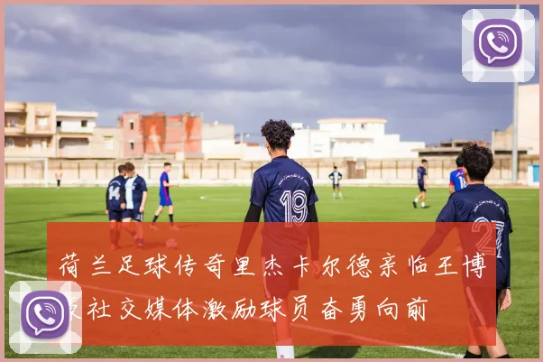 荷兰足球传奇里杰卡尔德亲临王博豪社交媒体激励球员奋勇向前