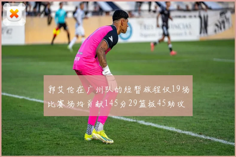 郭艾伦在广州队的短暂旅程仅19场比赛场均贡献145分29篮板45助攻