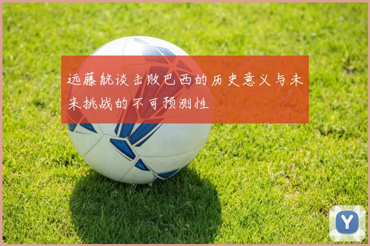 远藤航谈击败巴西的历史意义与未来挑战的不可预测性