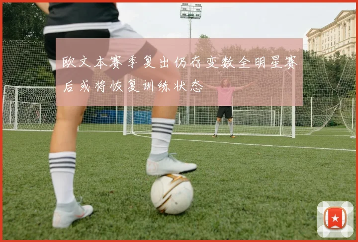 欧文本赛季复出仍存变数全明星赛后或将恢复训练状态