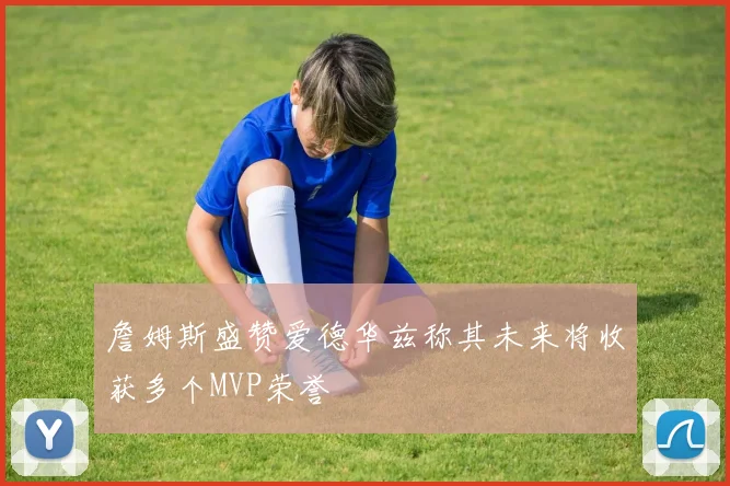 詹姆斯盛赞爱德华兹称其未来将收获多个MVP荣誉