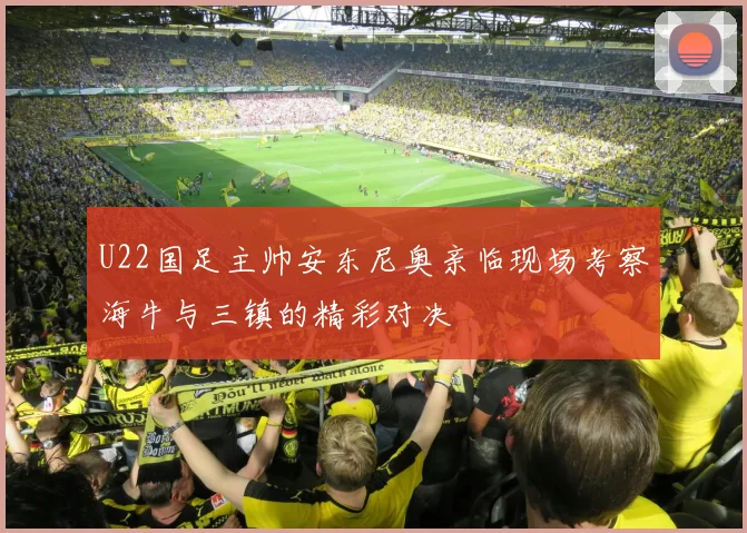 U22国足主帅安东尼奥亲临现场考察海牛与三镇的精彩对决