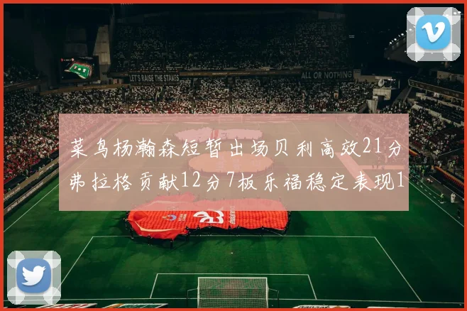 菜鸟杨瀚森短暂出场贝利高效21分弗拉格贡献12分7板乐福稳定表现13投13分