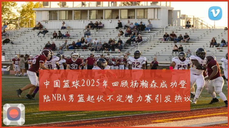 中国篮球2025年回顾杨瀚森成功登陆NBA男篮起伏不定潜力赛引发热议与争论