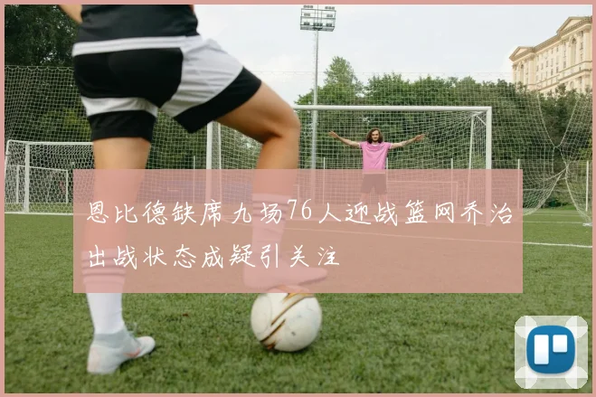 恩比德缺席九场76人迎战篮网乔治出战状态成疑引关注