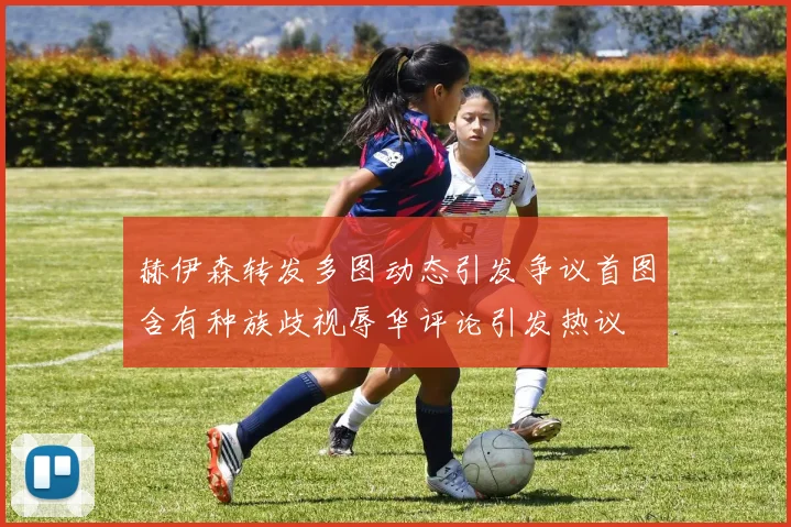 赫伊森转发多图动态引发争议首图含有种族歧视辱华评论引发热议