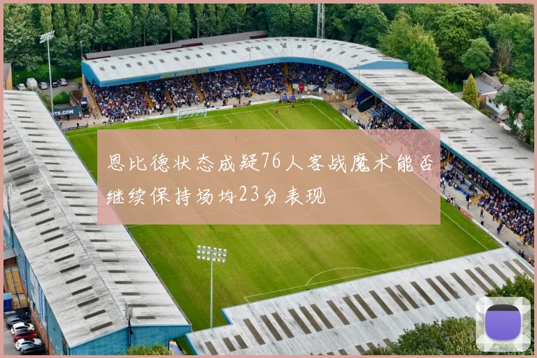 恩比德状态成疑76人客战魔术能否继续保持场均23分表现