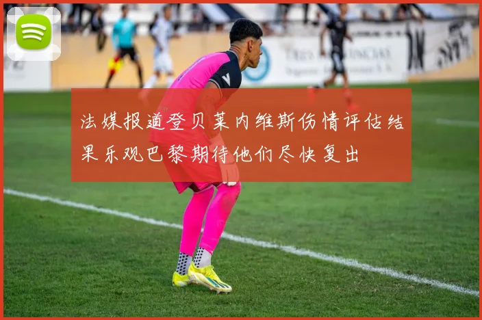 法媒报道登贝莱内维斯伤情评估结果乐观巴黎期待他们尽快复出